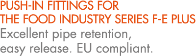 PUSH IN FITTINGS FOR THE FOOD INDUSTRY SERIES F E PLUS Excellent pipe retention, easy release. EU compliant.